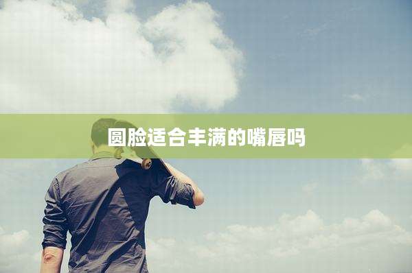 圆脸适合丰满的嘴唇吗