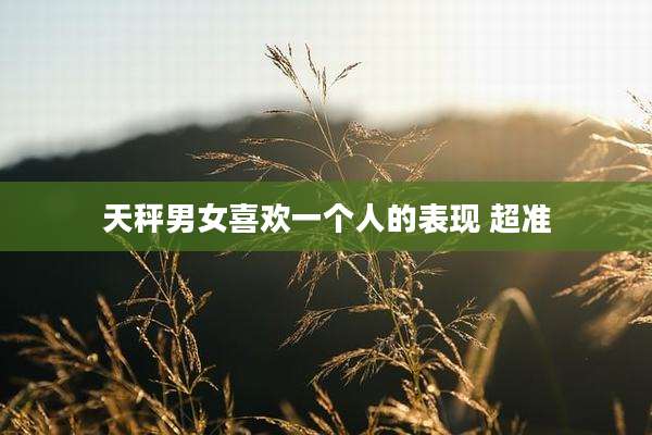 天秤男女喜欢一个人的表现 超准