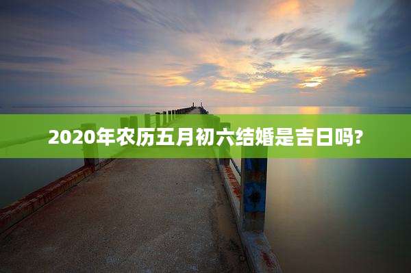2020年农历五月初六结婚是吉日吗?