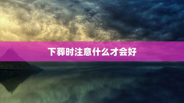 下葬时注意什么才会好