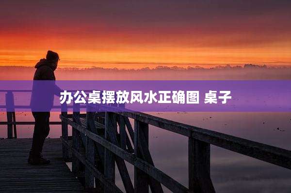 办公桌摆放风水正确图 桌子