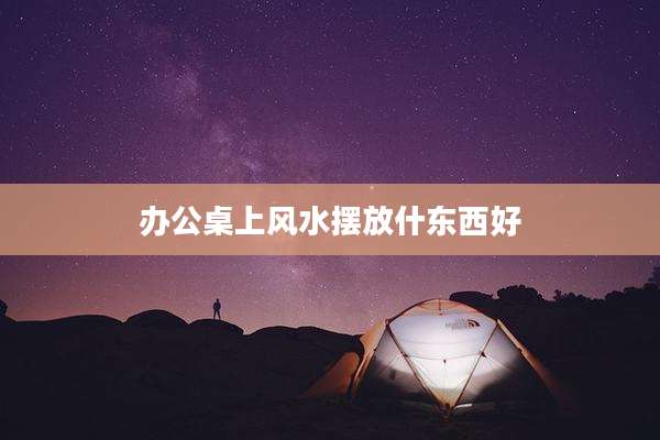 办公桌上风水摆放什东西好