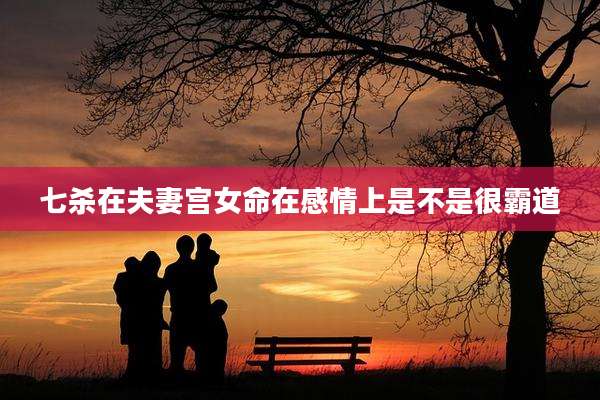 七杀在夫妻宫女命在感情上是不是很霸道