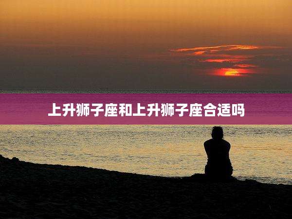 上升狮子座和上升狮子座合适吗