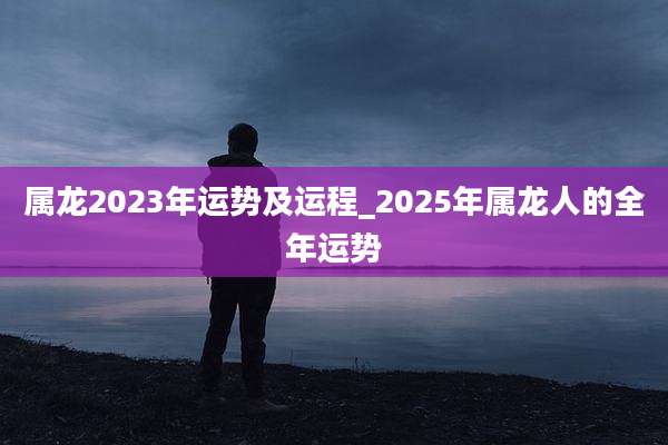 属龙2023年运势及运程_2025年属龙人的全年运势