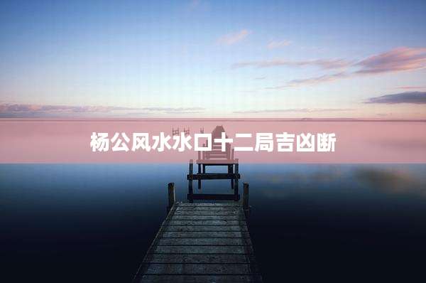 杨公风水水口十二局吉凶断