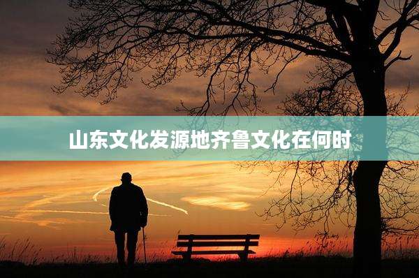 山东文化发源地齐鲁文化在何时