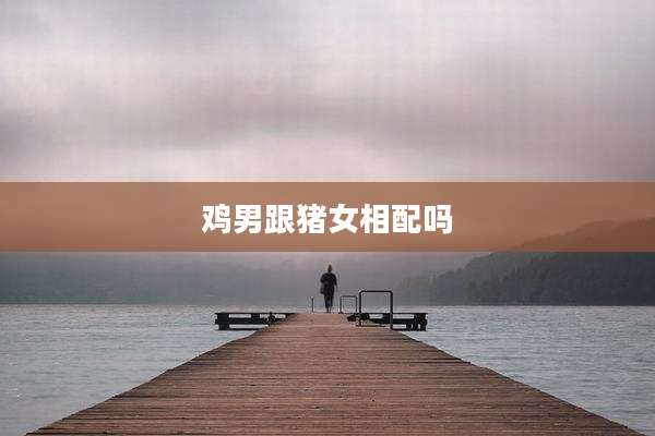 鸡男跟猪女相配吗