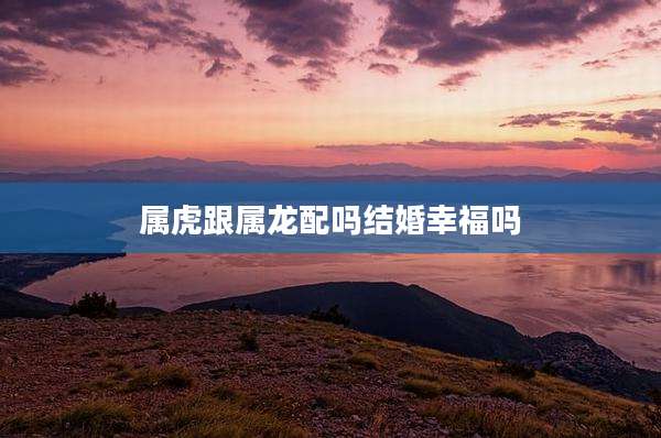 属虎跟属龙配吗结婚幸福吗