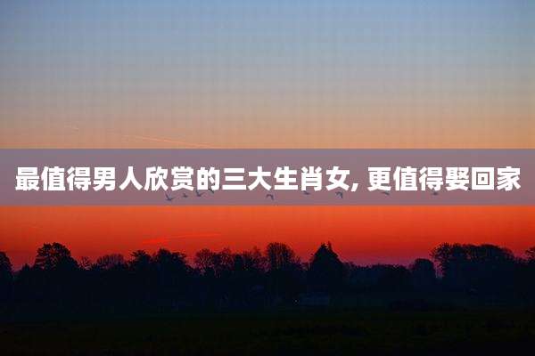 最值得男人欣赏的三大生肖女, 更值得娶回家