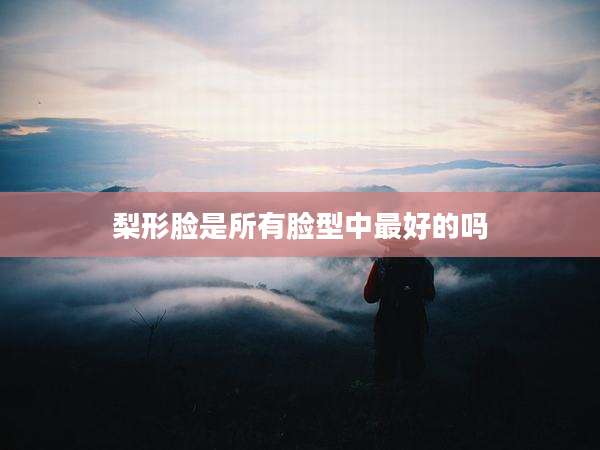 梨形脸是所有脸型中最好的吗