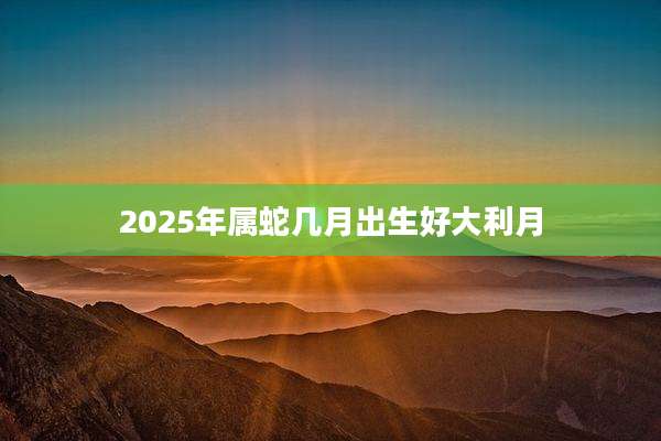 2025年属蛇几月出生好大利月