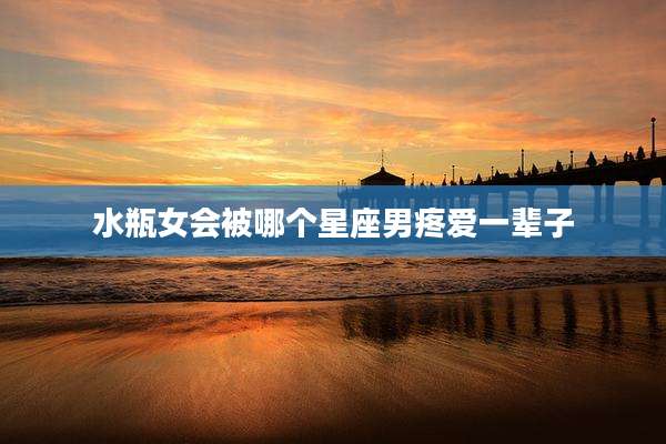 水瓶女会被哪个星座男疼爱一辈子