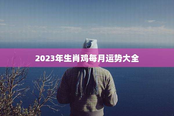 2023年生肖鸡每月运势大全