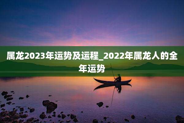 属龙2023年运势及运程_2022年属龙人的全年运势