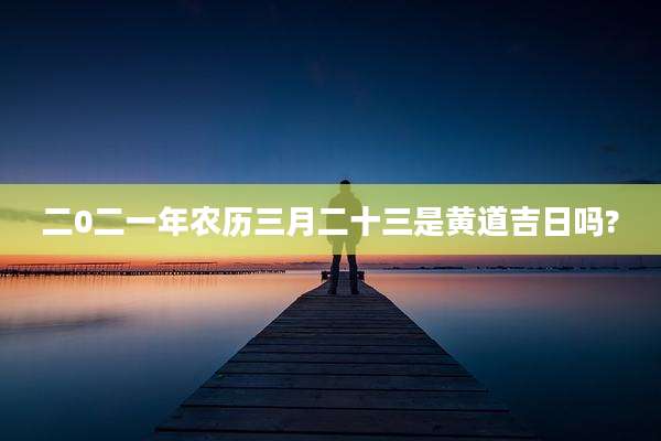 二0二一年农历三月二十三是黄道吉日吗?