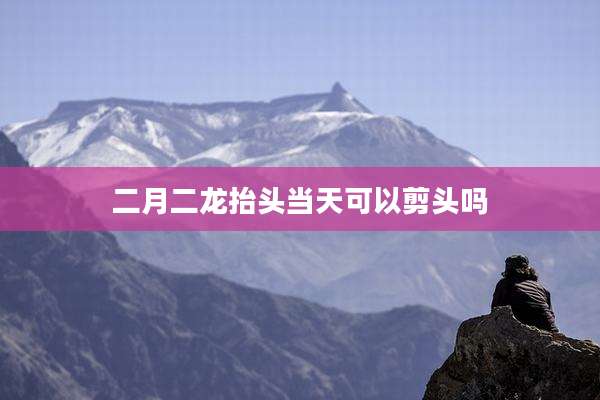 二月二龙抬头当天可以剪头吗