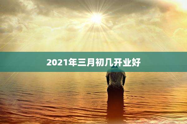 2021年三月初几开业好