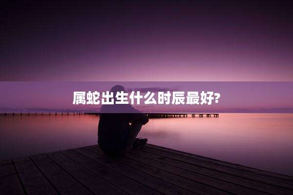 属蛇出生什么时辰最好?