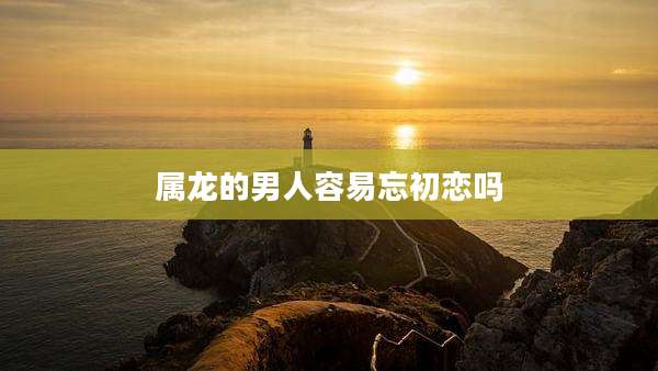 属龙的男人容易忘初恋吗