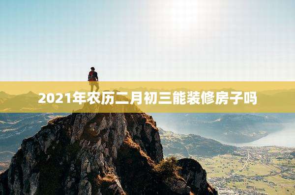 2021年农历二月初三能装修房子吗