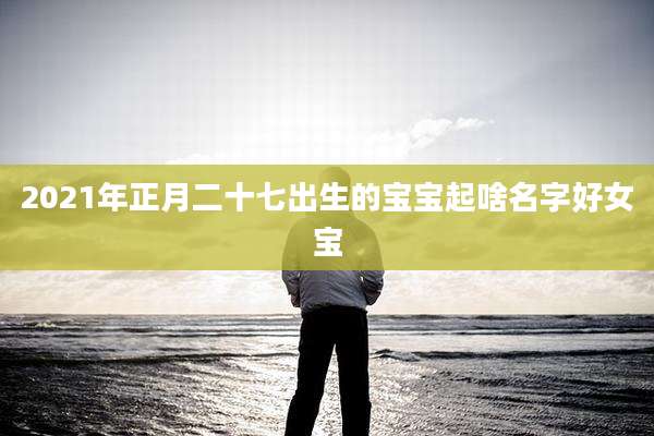 2021年正月二十七出生的宝宝起啥名字好女宝