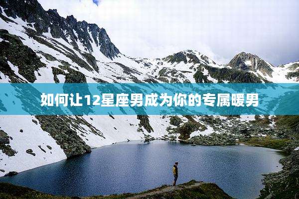 如何让12星座男成为你的专属暖男