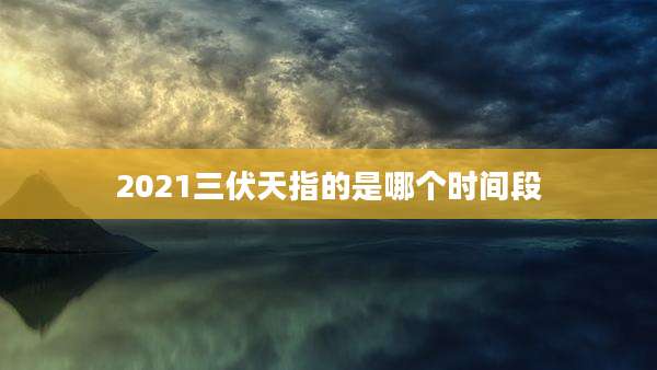 2021三伏天指的是哪个时间段