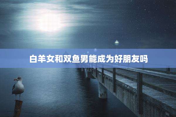 白羊女和双鱼男能成为好朋友吗