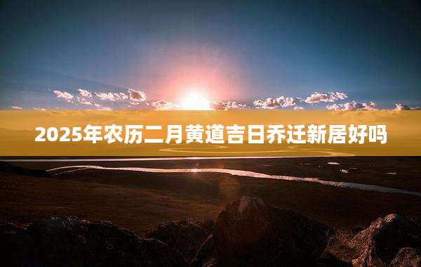 2025年农历二月黄道吉日乔迁新居好吗