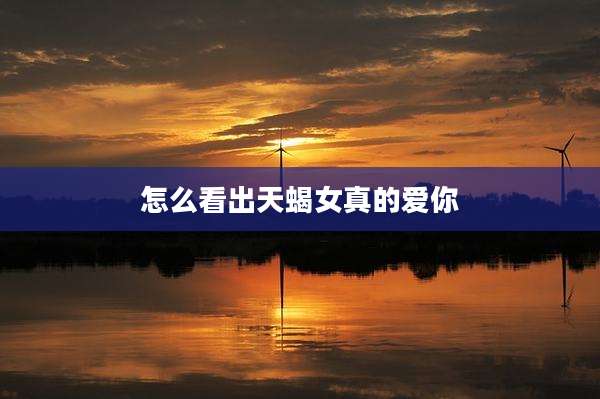 怎么看出天蝎女真的爱你