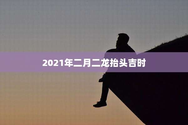 2021年二月二龙抬头吉时