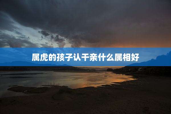 属虎的孩子认干亲什么属相好