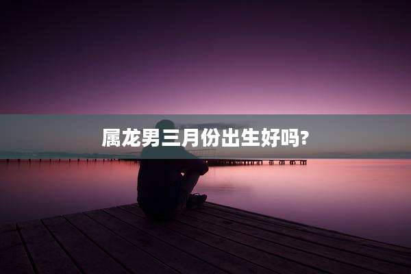 属龙男三月份出生好吗?