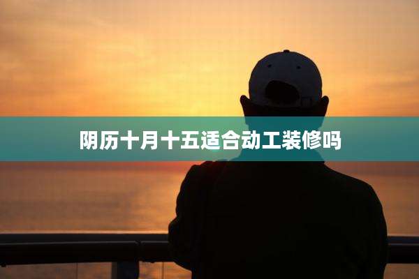 阴历十月十五适合动工装修吗