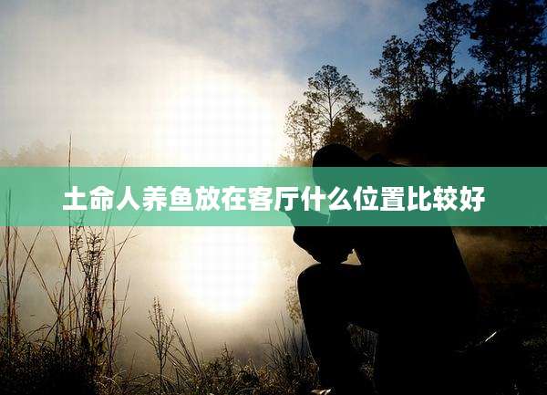 土命人养鱼放在客厅什么位置比较好