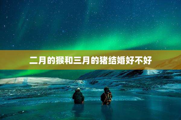 二月的猴和三月的猪结婚好不好