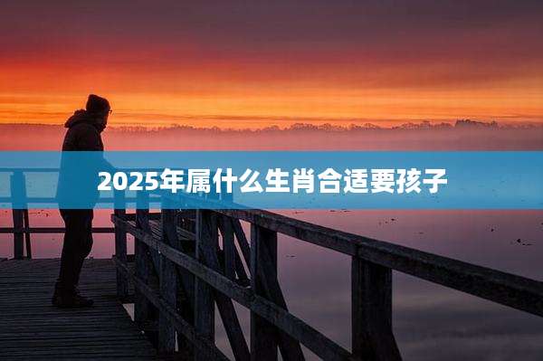 2025年属什么生肖合适要孩子