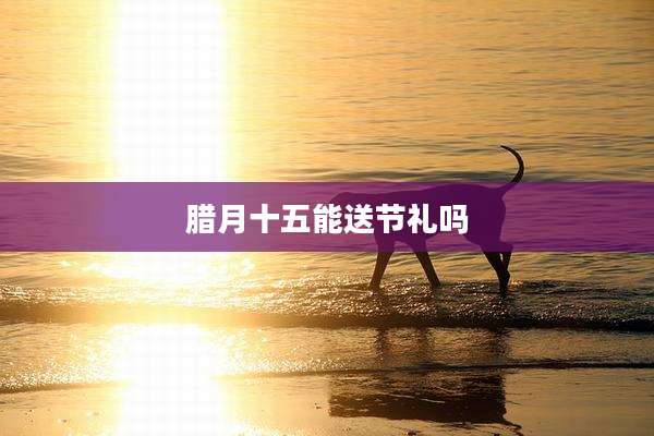 腊月十五能送节礼吗