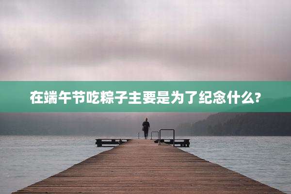 在端午节吃粽子主要是为了纪念什么?