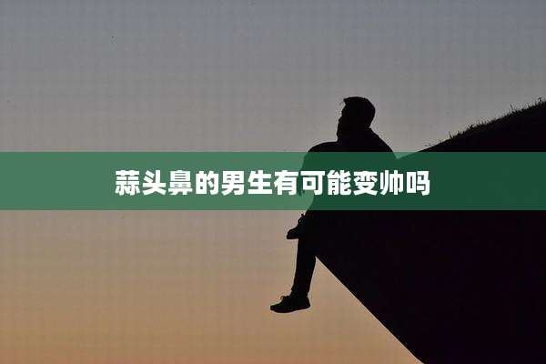 蒜头鼻的男生有可能变帅吗