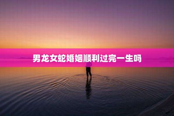 男龙女蛇婚姻顺利过完一生吗