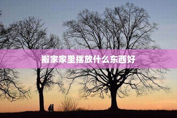 搬家家里摆放什么东西好