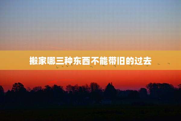 搬家哪三种东西不能带旧的过去