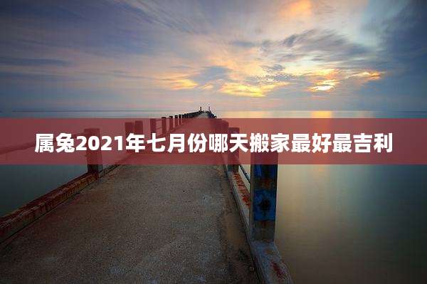 属兔2021年七月份哪天搬家最好最吉利