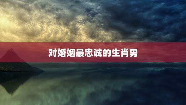 对婚姻最忠诚的生肖男