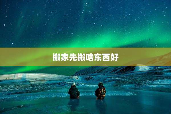 搬家先搬啥东西好