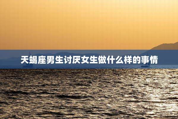 天蝎座男生讨厌女生做什么样的事情