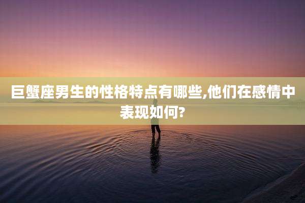 巨蟹座男生的性格特点有哪些,他们在感情中表现如何?