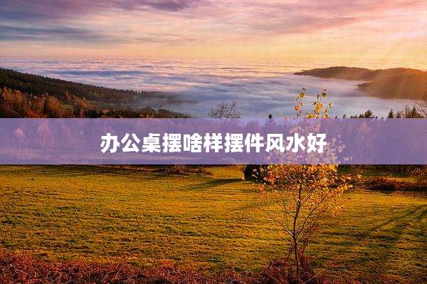 办公桌摆啥样摆件风水好